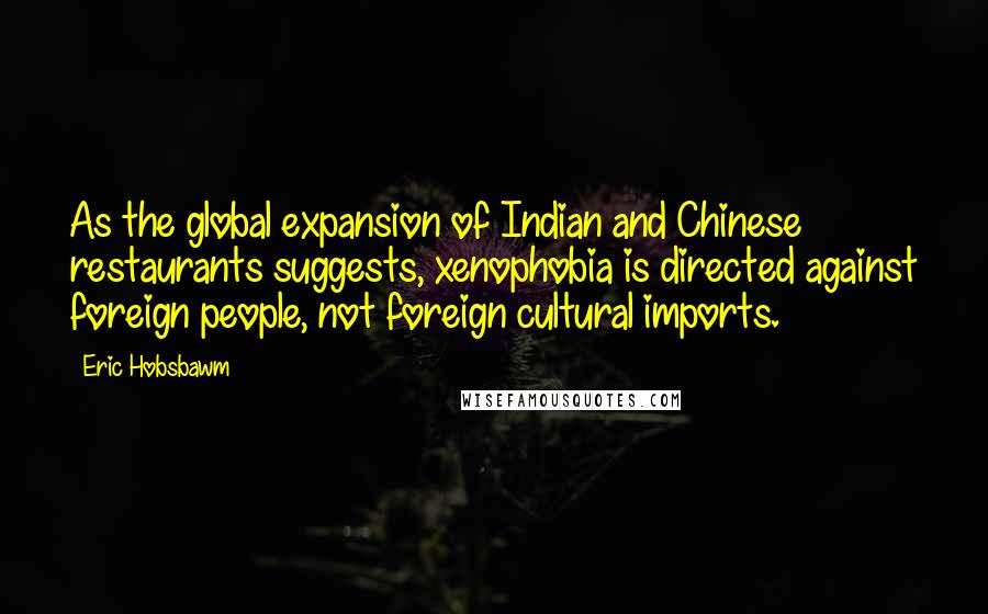 Eric Hobsbawm Quotes: As the global expansion of Indian and Chinese restaurants suggests, xenophobia is directed against foreign people, not foreign cultural imports.