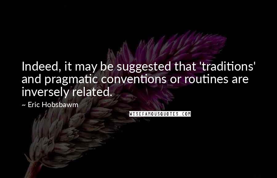 Eric Hobsbawm Quotes: Indeed, it may be suggested that 'traditions' and pragmatic conventions or routines are inversely related.