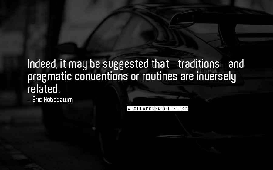 Eric Hobsbawm Quotes: Indeed, it may be suggested that 'traditions' and pragmatic conventions or routines are inversely related.