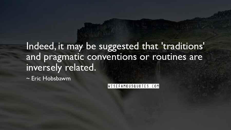 Eric Hobsbawm Quotes: Indeed, it may be suggested that 'traditions' and pragmatic conventions or routines are inversely related.