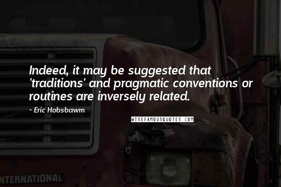 Eric Hobsbawm Quotes: Indeed, it may be suggested that 'traditions' and pragmatic conventions or routines are inversely related.