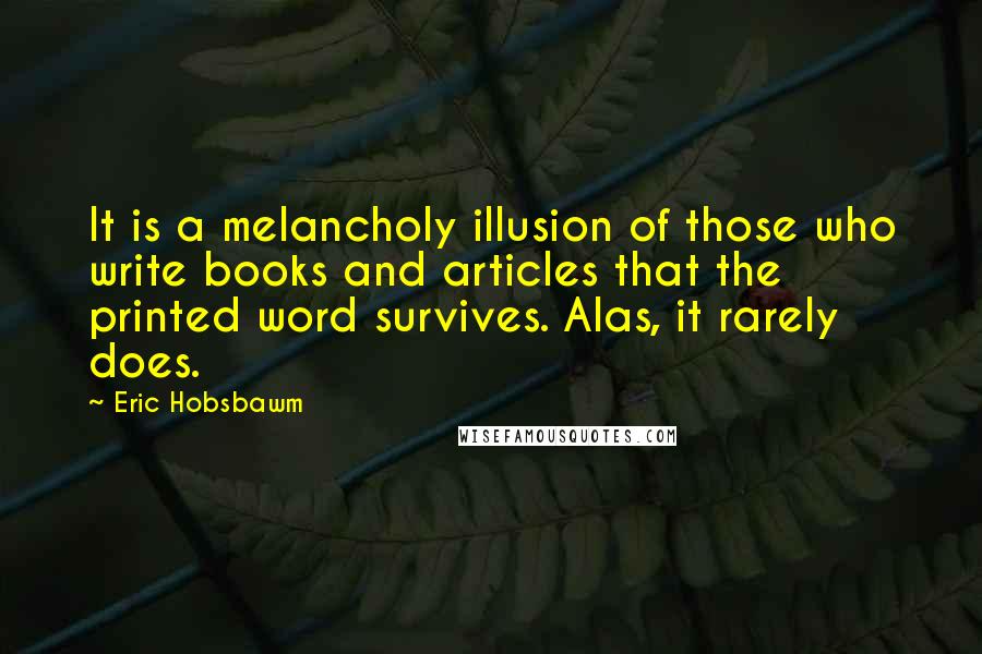 Eric Hobsbawm Quotes: It is a melancholy illusion of those who write books and articles that the printed word survives. Alas, it rarely does.