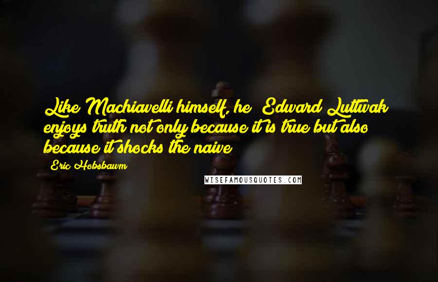 Eric Hobsbawm Quotes: Like Machiavelli himself, he [Edward Luttwak] enjoys truth not only because it is true but also because it shocks the naive