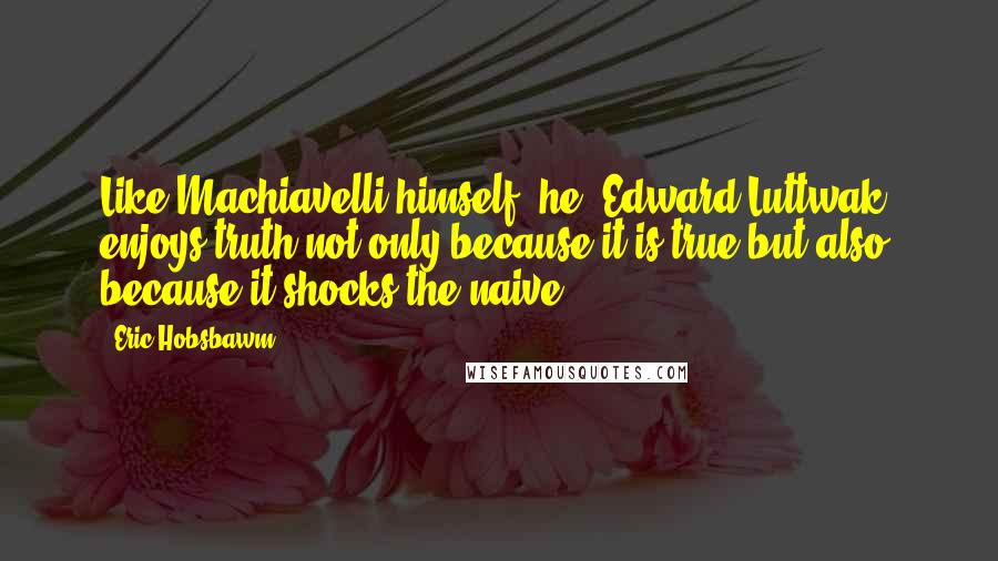 Eric Hobsbawm Quotes: Like Machiavelli himself, he [Edward Luttwak] enjoys truth not only because it is true but also because it shocks the naive