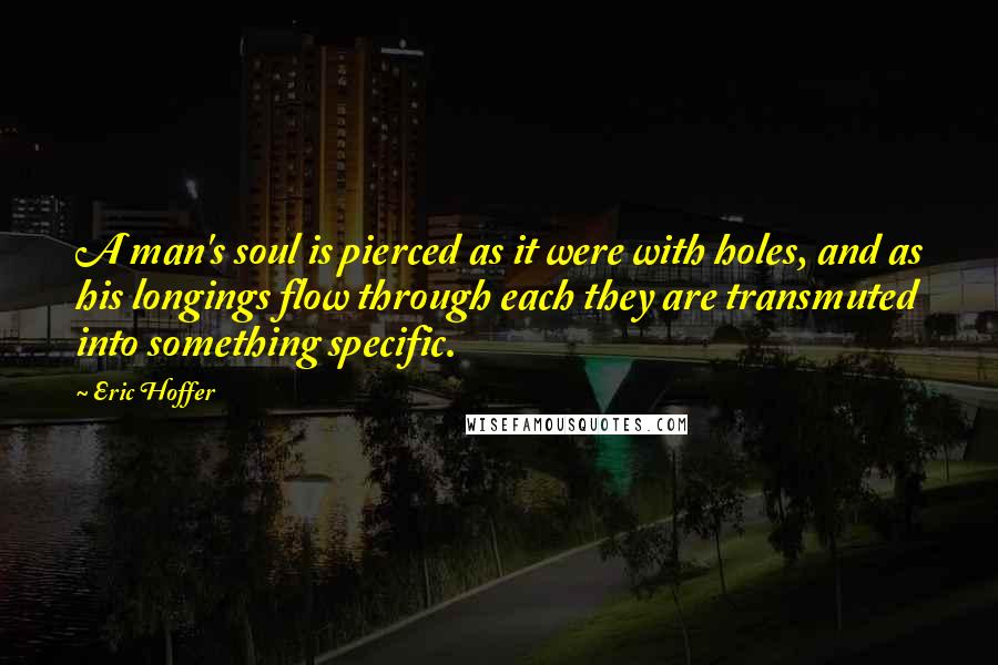 Eric Hoffer Quotes: A man's soul is pierced as it were with holes, and as his longings flow through each they are transmuted into something specific.