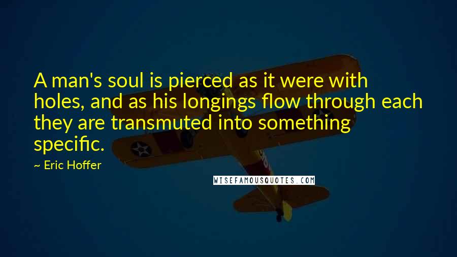 Eric Hoffer Quotes: A man's soul is pierced as it were with holes, and as his longings flow through each they are transmuted into something specific.