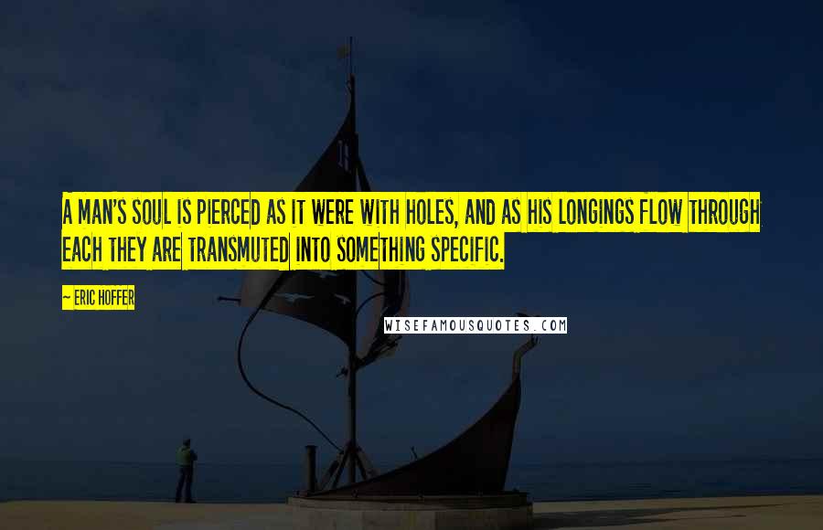 Eric Hoffer Quotes: A man's soul is pierced as it were with holes, and as his longings flow through each they are transmuted into something specific.