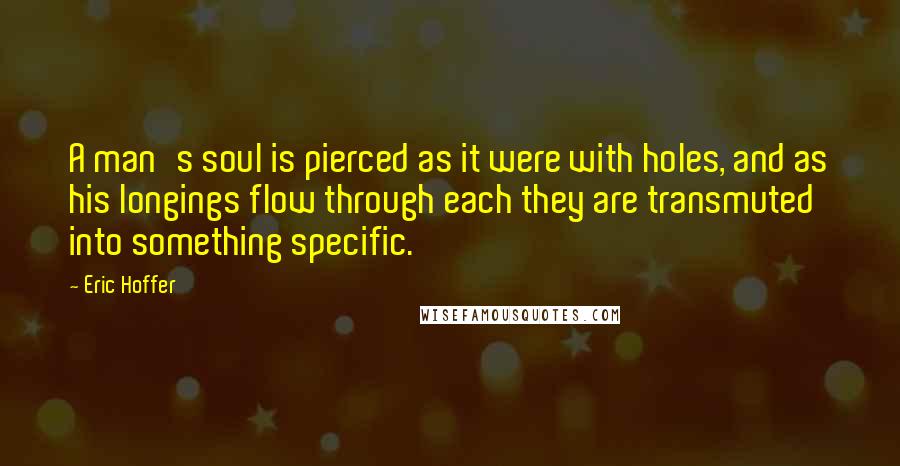 Eric Hoffer Quotes: A man's soul is pierced as it were with holes, and as his longings flow through each they are transmuted into something specific.