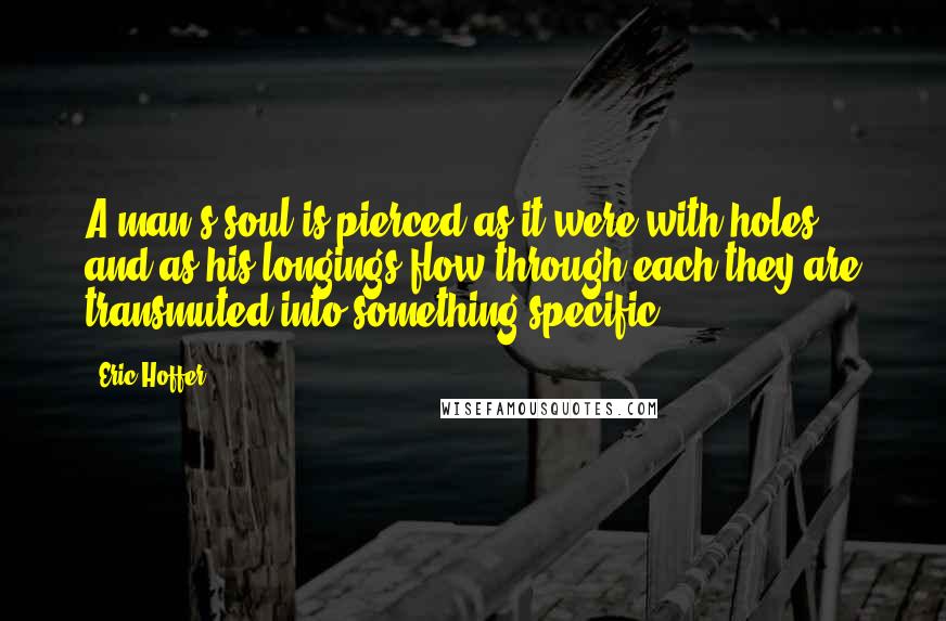 Eric Hoffer Quotes: A man's soul is pierced as it were with holes, and as his longings flow through each they are transmuted into something specific.