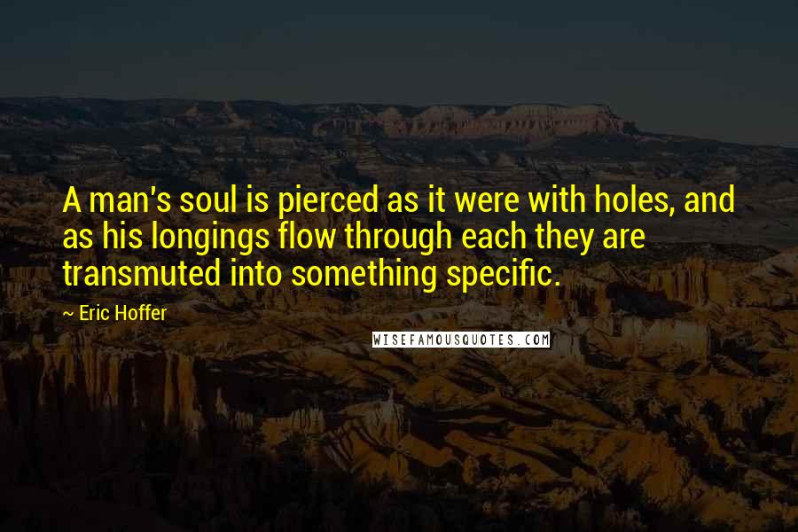 Eric Hoffer Quotes: A man's soul is pierced as it were with holes, and as his longings flow through each they are transmuted into something specific.