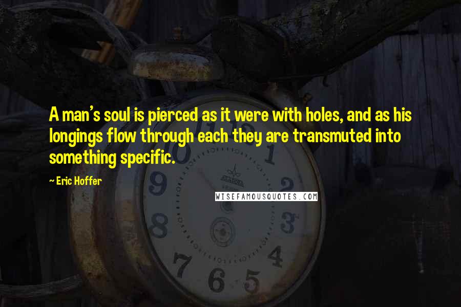 Eric Hoffer Quotes: A man's soul is pierced as it were with holes, and as his longings flow through each they are transmuted into something specific.