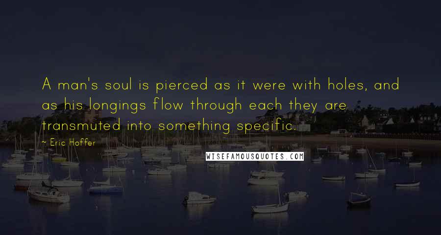Eric Hoffer Quotes: A man's soul is pierced as it were with holes, and as his longings flow through each they are transmuted into something specific.