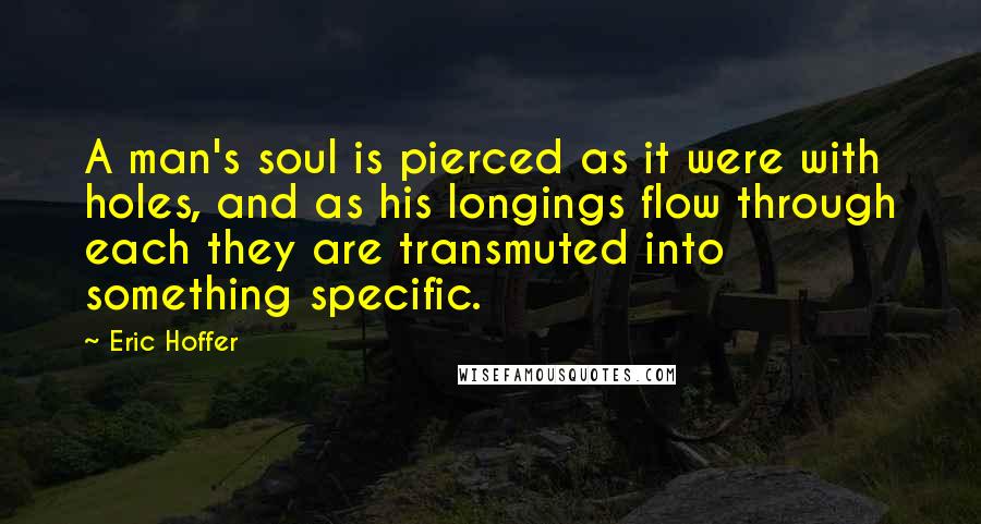 Eric Hoffer Quotes: A man's soul is pierced as it were with holes, and as his longings flow through each they are transmuted into something specific.