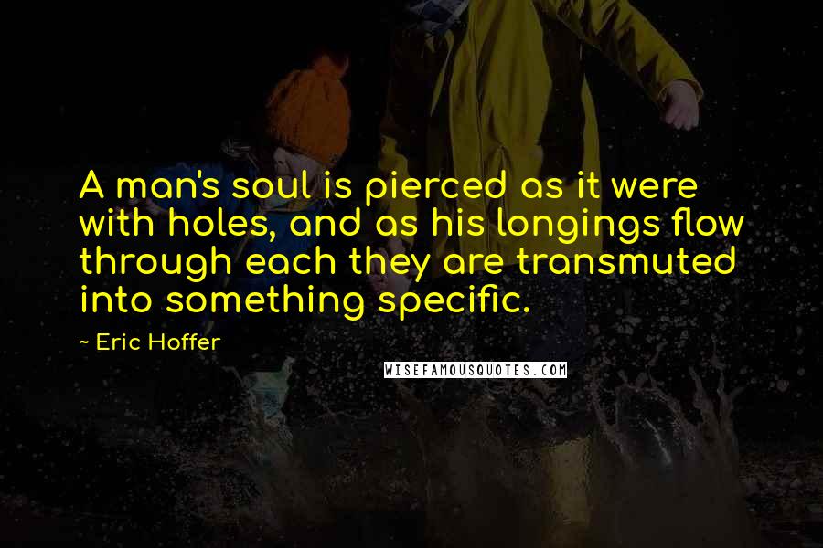Eric Hoffer Quotes: A man's soul is pierced as it were with holes, and as his longings flow through each they are transmuted into something specific.