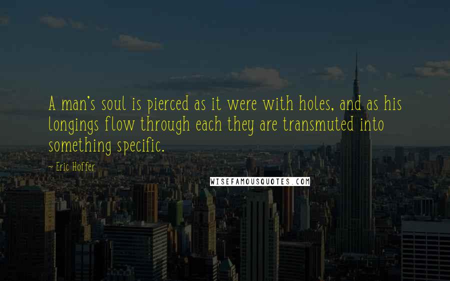 Eric Hoffer Quotes: A man's soul is pierced as it were with holes, and as his longings flow through each they are transmuted into something specific.