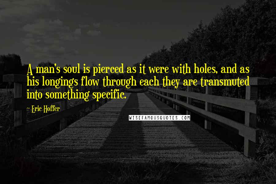 Eric Hoffer Quotes: A man's soul is pierced as it were with holes, and as his longings flow through each they are transmuted into something specific.