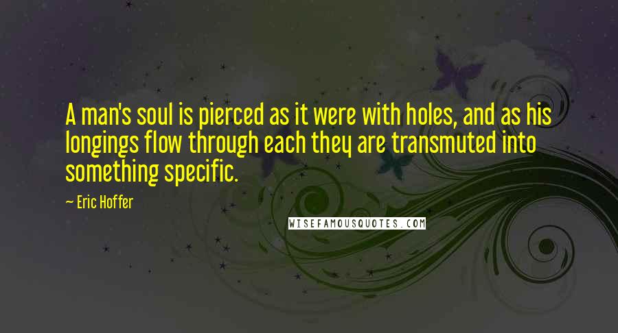 Eric Hoffer Quotes: A man's soul is pierced as it were with holes, and as his longings flow through each they are transmuted into something specific.