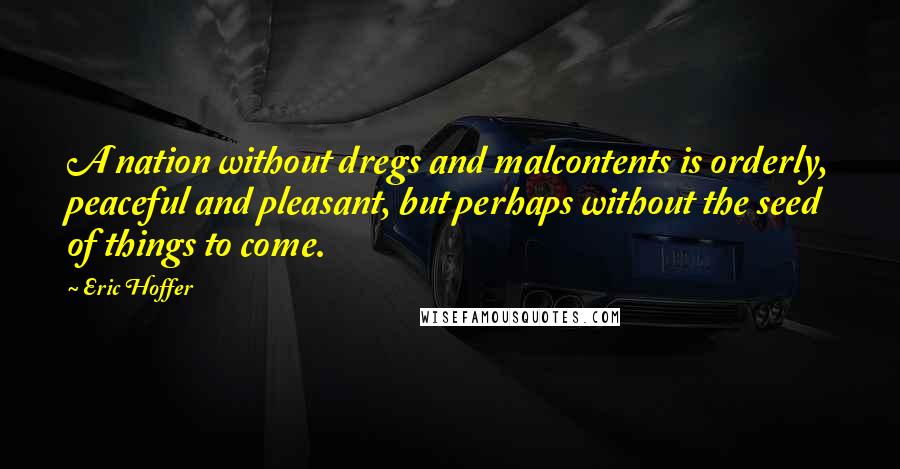 Eric Hoffer Quotes: A nation without dregs and malcontents is orderly, peaceful and pleasant, but perhaps without the seed of things to come.