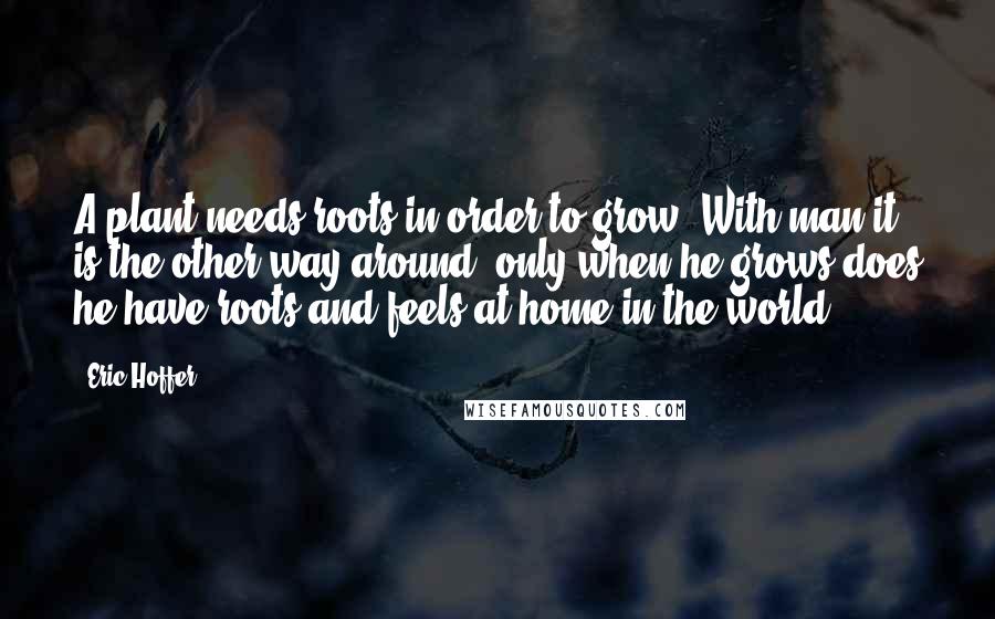 Eric Hoffer Quotes: A plant needs roots in order to grow. With man it is the other way around: only when he grows does he have roots and feels at home in the world.