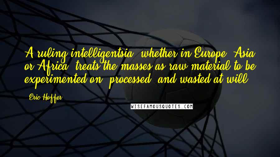 Eric Hoffer Quotes: A ruling intelligentsia, whether in Europe, Asia or Africa, treats the masses as raw material to be experimented on, processed, and wasted at will.