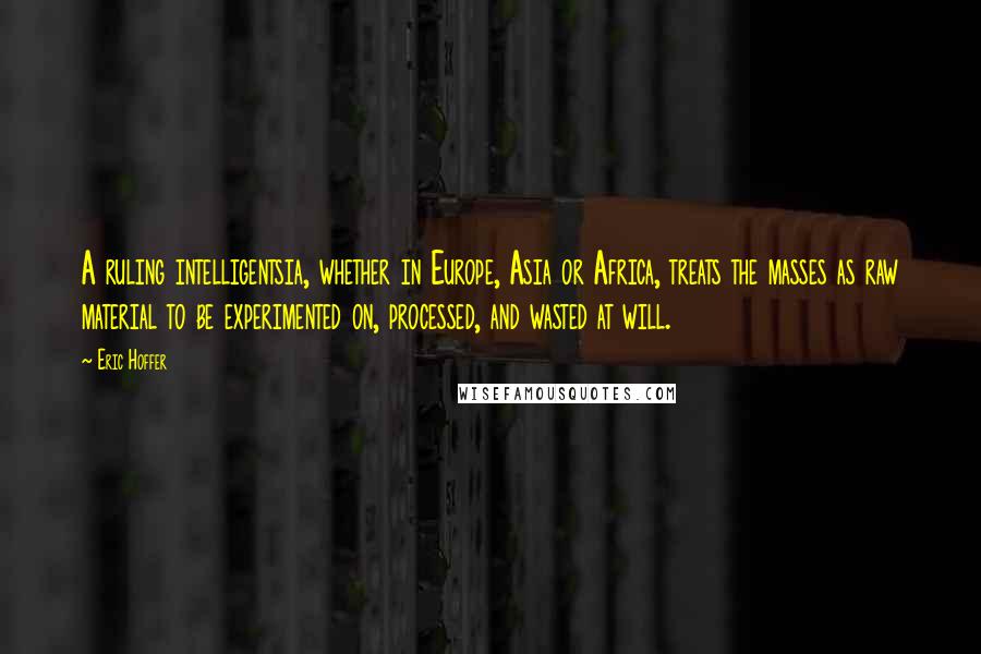 Eric Hoffer Quotes: A ruling intelligentsia, whether in Europe, Asia or Africa, treats the masses as raw material to be experimented on, processed, and wasted at will.