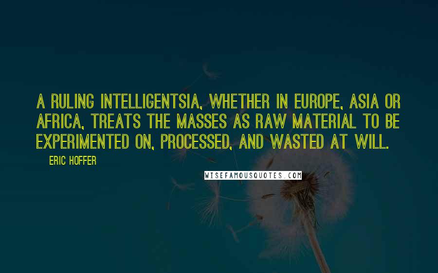 Eric Hoffer Quotes: A ruling intelligentsia, whether in Europe, Asia or Africa, treats the masses as raw material to be experimented on, processed, and wasted at will.