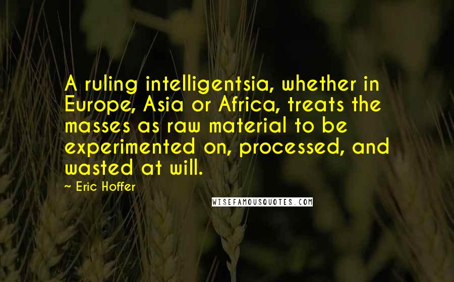 Eric Hoffer Quotes: A ruling intelligentsia, whether in Europe, Asia or Africa, treats the masses as raw material to be experimented on, processed, and wasted at will.