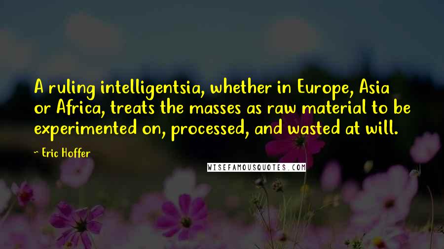 Eric Hoffer Quotes: A ruling intelligentsia, whether in Europe, Asia or Africa, treats the masses as raw material to be experimented on, processed, and wasted at will.