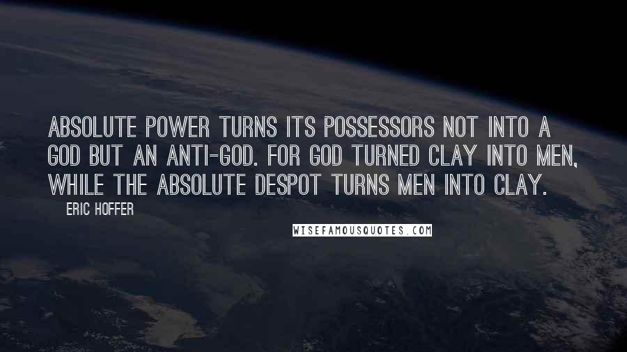 Eric Hoffer Quotes: Absolute power turns its possessors not into a God but an anti-God. For God turned clay into men, while the absolute despot turns men into clay.