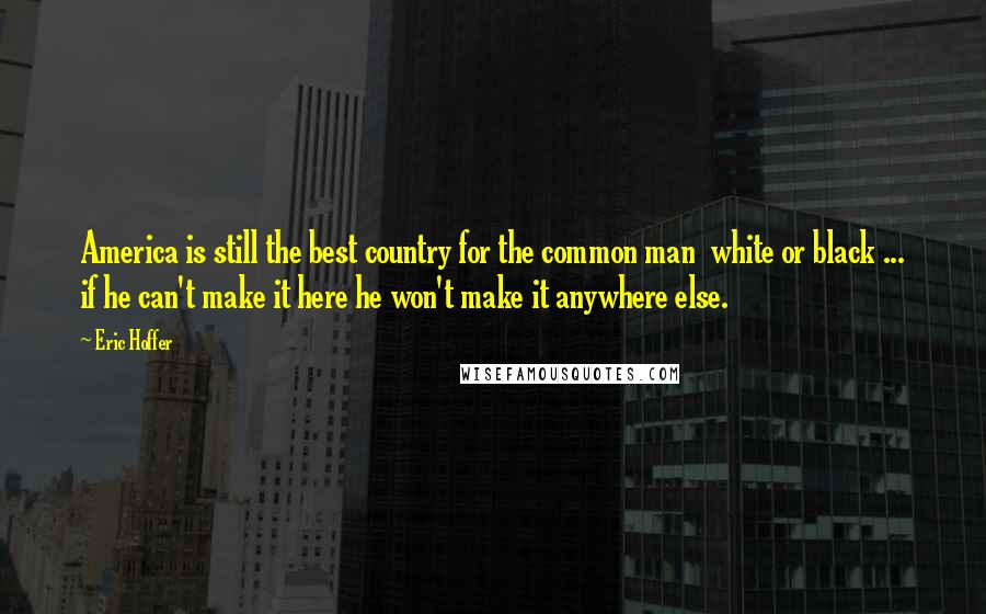 Eric Hoffer Quotes: America is still the best country for the common man white or black ... if he can't make it here he won't make it anywhere else.
