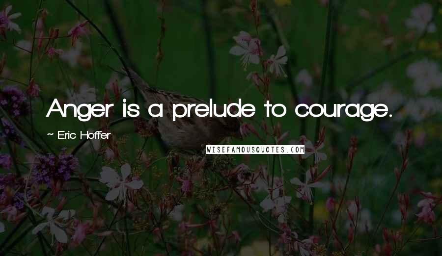 Eric Hoffer Quotes: Anger is a prelude to courage.