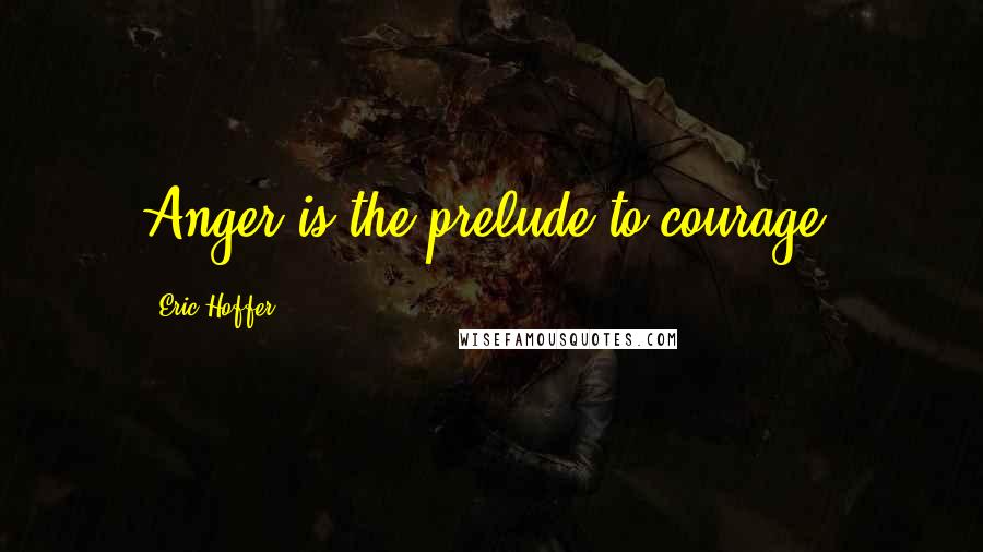 Eric Hoffer Quotes: Anger is the prelude to courage.