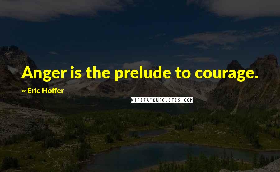 Eric Hoffer Quotes: Anger is the prelude to courage.