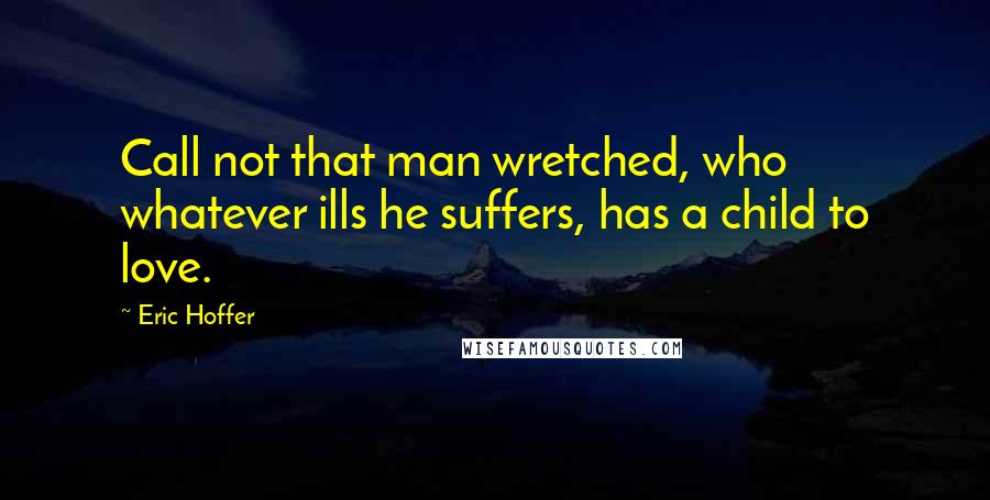 Eric Hoffer Quotes: Call not that man wretched, who whatever ills he suffers, has a child to love.