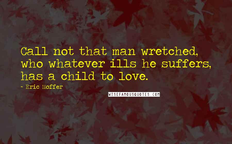 Eric Hoffer Quotes: Call not that man wretched, who whatever ills he suffers, has a child to love.