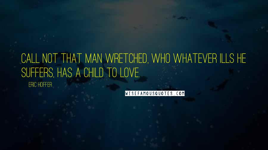 Eric Hoffer Quotes: Call not that man wretched, who whatever ills he suffers, has a child to love.