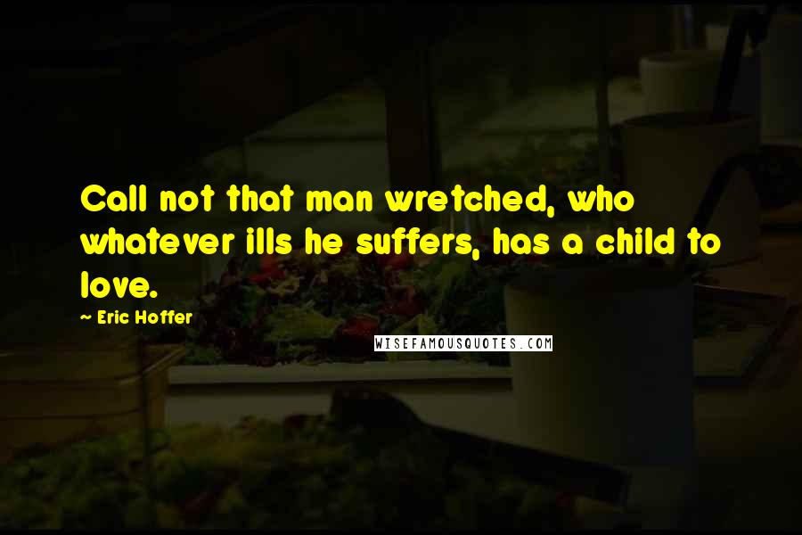 Eric Hoffer Quotes: Call not that man wretched, who whatever ills he suffers, has a child to love.