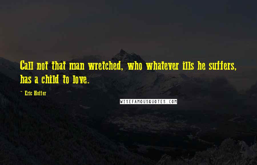 Eric Hoffer Quotes: Call not that man wretched, who whatever ills he suffers, has a child to love.