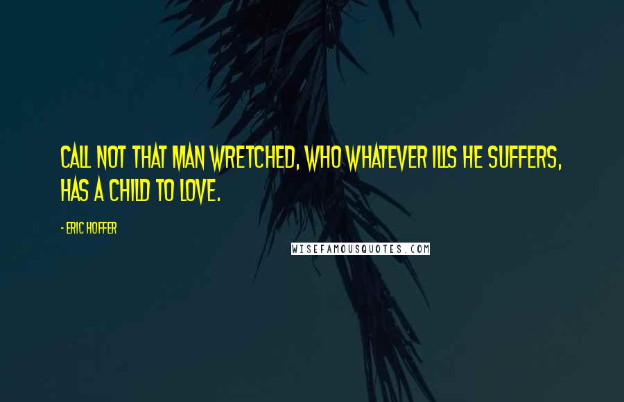 Eric Hoffer Quotes: Call not that man wretched, who whatever ills he suffers, has a child to love.