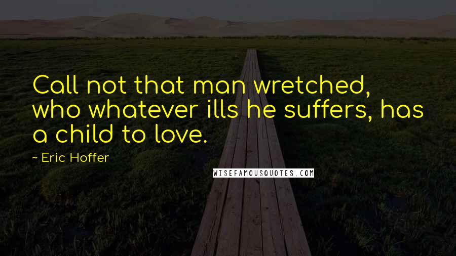 Eric Hoffer Quotes: Call not that man wretched, who whatever ills he suffers, has a child to love.