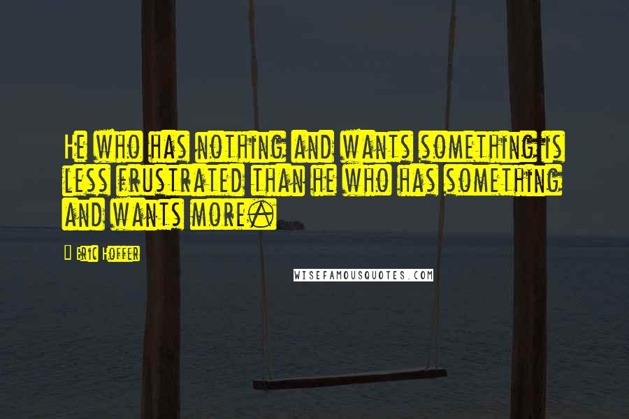 Eric Hoffer Quotes: He who has nothing and wants something is less frustrated than he who has something and wants more.