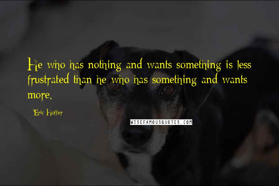 Eric Hoffer Quotes: He who has nothing and wants something is less frustrated than he who has something and wants more.