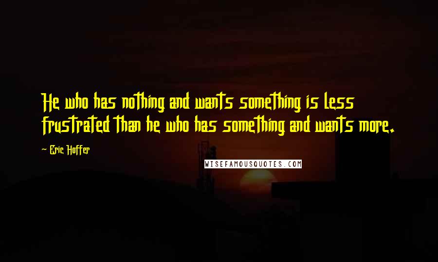 Eric Hoffer Quotes: He who has nothing and wants something is less frustrated than he who has something and wants more.