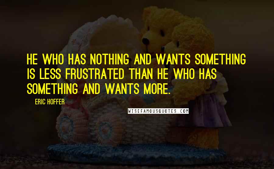 Eric Hoffer Quotes: He who has nothing and wants something is less frustrated than he who has something and wants more.