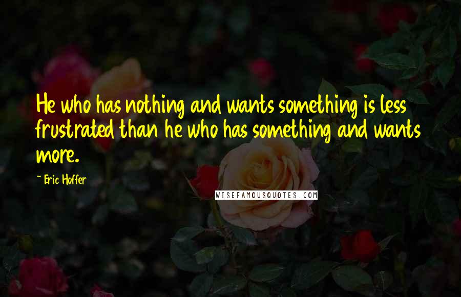 Eric Hoffer Quotes: He who has nothing and wants something is less frustrated than he who has something and wants more.