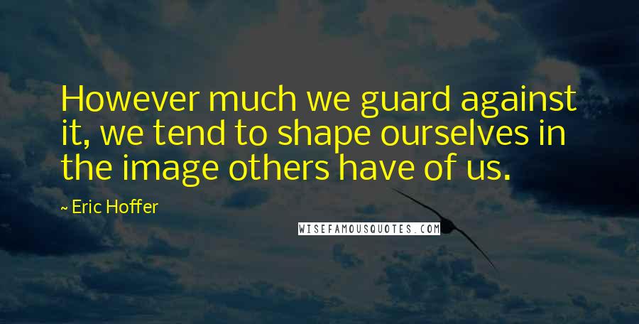 Eric Hoffer Quotes: However much we guard against it, we tend to shape ourselves in the image others have of us.