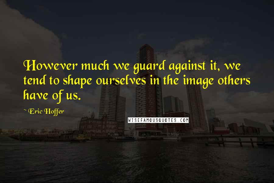 Eric Hoffer Quotes: However much we guard against it, we tend to shape ourselves in the image others have of us.