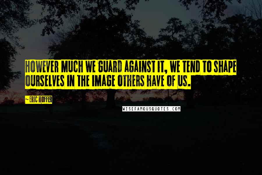 Eric Hoffer Quotes: However much we guard against it, we tend to shape ourselves in the image others have of us.