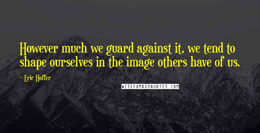 Eric Hoffer Quotes: However much we guard against it, we tend to shape ourselves in the image others have of us.