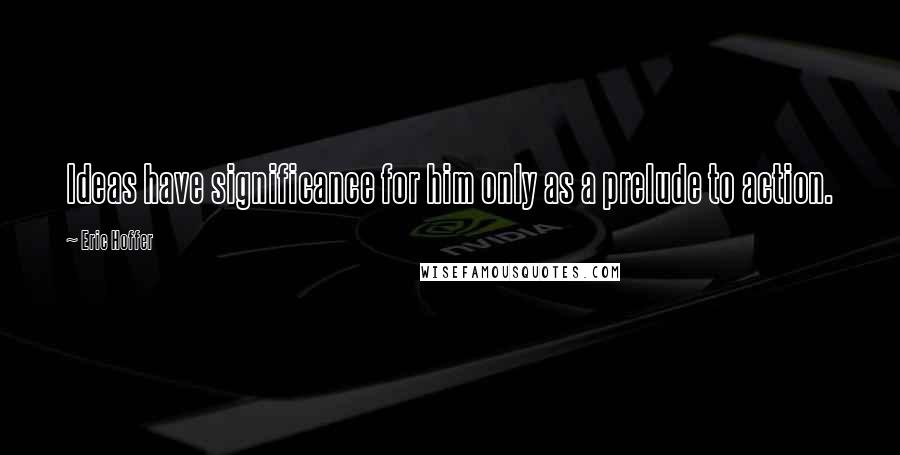 Eric Hoffer Quotes: Ideas have significance for him only as a prelude to action.